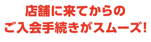 店舗に来てからのご入会手続きがスムーズ！